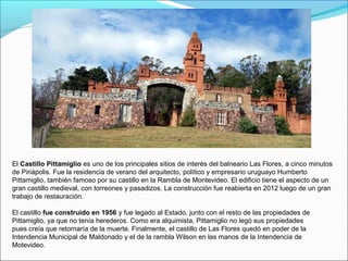 El Castillo Pittamiglio es uno de los principales sitios de interés del balneario Las Flores, a cinco minutos
de Piriápolis. Fue la residencia de verano del arquitecto, político y empresario uruguayo Humberto
Pittamiglio, también famoso por su castillo en la Rambla de Montevideo. El edificio tiene el aspecto de un
gran castillo medieval, con torreones y pasadizos. La construcción fue reabierta en 2012 luego de un gran
trabajo de restauración.
El castillo fue construido en 1956 y fue legado al Estado, junto con el resto de las propiedades de
Pittamiglio, ya que no tenía herederos. Como era alquimista, Pittamiglio no legó sus propiedades
pues creía que retornaría de la muerte. Finalmente, el castillo de Las Flores quedó en poder de la
Intendencia Municipal de Maldonado y el de la rambla Wilson en las manos de la Intendencia de
Motevideo.
 