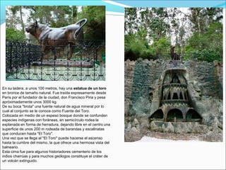 En su ladera, a unos 100 metros, hay una estatua de un toro
en bronce de tamaño natural. Fue traída expresamente desde
París por el fundador de la ciudad, don Francisco Piria y pesa
apróximadamente unos 3000 kg.
De su boca "brota" una fuente natural de agua mineral por lo
cual al conjunto se le conoce como Fuente del Toro.
Colocada en medio de un espeso bosque donde se confunden
especies indígenas con foráneas, en semicírculo rodea la
explanada en forma de herradura, dejando libre en el centro una
superficie de unos 200 m rodeada de barandas y escalinatas
que conducen hasta "El Toro".
Una vez que se llega al "El Toro" puede hacerse el ascenso
hasta la cumbre del mismo, la que ofrece una hermosa vista del
balneario.
Esta cima fue para algunos historiadores cementerio de los
indios charrúas y para muchos geólogos constituye el cráter de
un volcán extinguido.
 