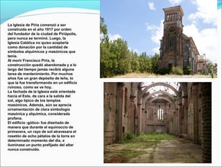 La Iglesia de Piria comenzó a ser
construida en el año 1917 por orden
del fundador de la ciudad de Piriápolis,
pero nunca se terminó. Luego, la
Iglesia Católica no quiso aceptarla
como donación por la cantidad de
símbolos alquímicos y masónicos que
tenía.
Al morir Francisco Piria, la
construcción quedó abandonada y a lo
largo del tiempo jamás recibió alguna
tarea de mantenimiento. Por muchos
años fue un gran depósito de leña, lo
que la fue transformando en un edificio
ruinoso, como se ve hoy.
La fachada de la Iglesia está orientada
hacia el Este, de cara a la salida del
sol, algo típico de los templos
masónicos. Además, aún se aprecia
ornamentación de clara simbología
masónica y alquímica, considerada
profana.
El edificio -gótico- fue diseñado de
manera que durante el equinoccio de
primavera, un rayo de sol atravesara el
rosetón de ocho pétalos de la torre en
determinado momento del día, e
iluminase un punto prefijado del altar
nunca construido.
 