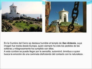 En la Cumbre del Cerro se destaca humilde el templo de San Antonio, cuya
imagen fue traída desde Europa, quien siempre ha oído los pedidos de las
solteras y milagrosamente ha cumplido con ellos.
A esta cumbre se puede llegar por la aerosilla, automóvil, ómnibus o quien
busca la emoción de una caminata disfrutando del contacto con la naturaleza.
 