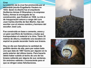 Cruz
La creación de la cruz fue promovida por el
sacerdote jesuita Engelberto Vauters en
1933. Quien la diseñó fue el arquitecto
Guillermo Armas O´Shanahan y la empresa
Ísola y Armas la encargada de su
construcción, que finalizó en 1938. La mis a
de inauguración estuvo a cargo del cura
Juan Carlos Zorrilla de San Martín, hijo del
escritor con el mismo nombre y hermano del
escultor José Luis.
Fue construida en base a cemento, arena y
un gran sacrificio de hombres y mulas que
transportaban el material a la cima. Tiene 35
metros de altura y mediante una escalera en
espiral se puede ascender hasta sus brazos.
Hoy en día son llamativos la cantidad de
grafittis dentro de ella, pero por sobre todo
uno que data de 1987 hecho por alguien en la
parte exterior del último tramo. Para hacerlo
debió haber subido al techo de uno de los
brazos saliendo por alguna de sus ventanas.
Un anónimo valiente u inconsciente para el
que se dirigen estas felicitaciones.
 