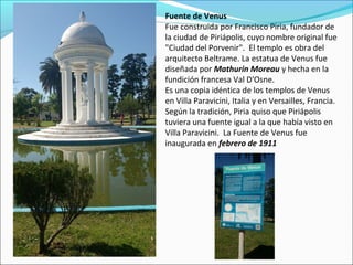 Fuente de Venus
Fue construida por Francisco Piria, fundador de
la ciudad de Piriápolis, cuyo nombre original fue
"Ciudad del Porvenir". El templo es obra del
arquitecto Beltrame. La estatua de Venus fue
diseñada por Mathurin Moreau y hecha en la
fundición francesa Val D'Osne.
Es una copia idéntica de los templos de Venus
en Villa Paravicini, Italia y en Versailles, Francia.
Según la tradición, Piria quiso que Piriápolis
tuviera una fuente igual a la que había visto en
Villa Paravicini. La Fuente de Venus fue
inaugurada en febrero de 1911
 