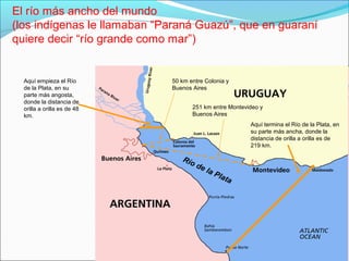 Río de la Plata
Aquí empieza el Río
de la Plata, en su
parte más angosta,
donde la distancia de
orilla a orilla es de 48
km.
El río más ancho del mundo
(los indígenas le llamaban “Paraná Guazú”, que en guaraní
quiere decir “río grande como mar”)
Aquí termina el Río de la Plata, en
su parte más ancha, donde la
distancia de orilla a orilla es de
219 km.
50 km entre Colonia y
Buenos Aires
251 km entre Montevideo y
Buenos Aires
 