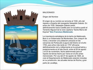 MALDONADO
Origen del Nombre
El origen de su nombre se remonta al 1530, año del
regreso a España del navegante Sebastián Gaboto. En
enero de 1530, Sebastián Gaboto partió
definitivamente hacia Castilla pero en la bahía quedó el
Teniente Alguacil de la nave capitana "Santa María del
Espinar" Don Francisco Maldonado.
La importancia estratégica de la bahía de Maldonado,
llevó a un Gobernador de Montevideo, Don Joaquín de
Viana, a levantar una población precaria en las
cercanías de Portezuelo (Laguna del Diario) en el año
1755, para años más tarde en 1757 afincarse
definitivamente civil y militarmente en la actual bahía y
posteriormente en la Isla Gorriti, entre el 28 de agosto
y el 25 de noviembre, fecha determinada para el
reparto de tierras hecho por Viana en el año antes
mencionado. Por Ley del 27 de agosto de 1828, se
creó el Departamento de Maldonado estando incluidas
en su jurisdicción, las actuales tierras de Rocha y gran
parte de Lavalleja.
 