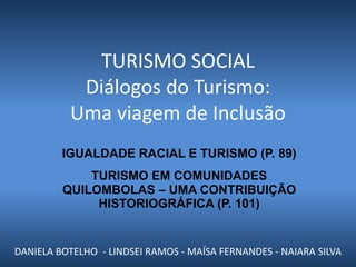 TURISMO SOCIAL
           Diálogos do Turismo:
          Uma viagem de Inclusão
         IGUALDADE RACIAL E TURISMO (P. 89)
             TURISMO EM COMUNIDADES
         QUILOMBOLAS – UMA CONTRIBUIÇÃO
              HISTORIOGRÁFICA (P. 101)


DANIELA BOTELHO - LINDSEI RAMOS - MAÍSA FERNANDES - NAIARA SILVA
 