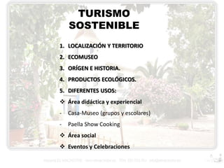 TURISMO
SOSTENIBLE
1. LOCALIZACIÓN Y TERRITORIO

2. ECOMUSEO
3. ORÍGEN E HISTORIA.
4. PRODUCTOS ECOLÓGICOS.

5. DIFERENTES USOS:
 Área didáctica y experiencial
-

Casa-Museo (grupos y escolares)

-

Paella Show Cooking

 Área social
 Eventos y Celebraciones

 