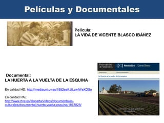 Películas y Documentales
Película:
LA VIDA DE VICENTE BLASCO IBÁÑEZ

Documental:
LA HUERTA A LA VUELTA DE LA ESQUINA
En calidad HD: http://mediauni.uv.es/1882es#.ULzwIWeXOSo

En calidad PAL:
http://www.rtve.es/alacarta/videos/documentalesculturales/documental-huerta-vuelta-esquina/1873828/

 