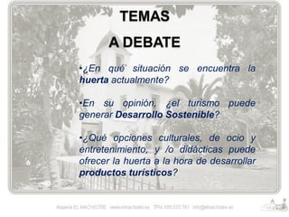 TEMAS
A DEBATE
•¿En qué situación se encuentra la
huerta actualmente?

•En su opinión, ¿el turismo puede
generar Desarrollo Sostenible?
•¿Qué opciones culturales, de ocio y
entretenimiento, y /o didácticas puede
ofrecer la huerta a la hora de desarrollar
productos turísticos?

 