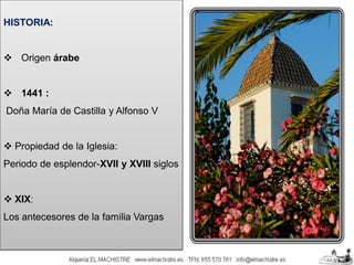 HISTORIA:

 Origen árabe

 1441 :
Doña María de Castilla y Alfonso V

 Propiedad de la Iglesia:
Periodo de esplendor-XVII y XVIII siglos

 XIX:
Los antecesores de la familia Vargas

 