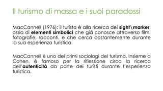 MacCannell (1976): il turista è alla ricerca dei sightmarker,
ossia di elementi simbolici che già conosce attraverso film,
fotografie, racconti, e che cerca costantemente durante
la sua esperienza turistica.
MacCannell è uno dei primi sociologi del turismo. Insieme a
Cohen, è famoso per la riflessione circa la ricerca
dell’autenticità da parte dei turisti durante l’esperienza
turistica.
Il turismo di massa e i suoi paradossi
 