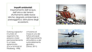 Impatti ambientali:
Inquinamento dell’acqua,
dell’aria e dei terreni;
sfruttamento delle risorse
idriche; degrado ambientale e
paesaggistico; distruzione degli
ecosistemi.
Carryng capacity=
il numero di
organismi che
possono vivere
permanentemente
in un’area
determinata
(Cici e Schmidt di
Friedberg, 1998)
« Il turismo di
massa è uno dei
fattori principali
dell’inquinamento
atmosferico e del
surriscaldamento
globale »
(Girod, 2011)
 