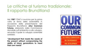 Le critiche al turismo tradizionale:
Il rapporto Brundtland
Nel 1987 l’OMT si avvicina per la prima
volta al tema della sostenibilità in
occasione della presentazione del
Rapporto Brundtland, «Our Common
Future», elaborato dalla Commissione
Mondiale sull’ambiente e sullo sviluppo,
secondo il quale lo sviluppo sostenibile
sarebbe:
“development that meets the needs of
the present without compromising the
ability of future generations to meet
their own needs”
 