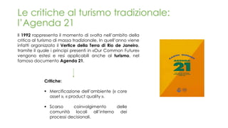 Le critiche al turismo tradizionale:
l’Agenda 21
Il 1992 rappresenta il momento di svolta nell’ambito della
critica al turismo di massa tradizionale. In quell’anno viene
infatti organizzato il Vertice della Terra di Rio de Janeiro,
tramite il quale i principi presenti in «Our Common Future»
vengono estesi e resi applicabili anche al turismo, nel
famoso documento Agenda 21.
Critiche:
▪ Mercificazione dell’ambiente (« core
asset », « product quality ».
▪ Scarso coinvolgimento delle
comunità locali all’interno dei
processi decisionali.
 