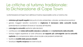 Le critiche al turismo tradizionale:
la Dichiarazione di Cape Town
La Dichiarazione di Cape Town definisce il turismo responsabile come un turismo che:
• minimizza gli impatti negativi dal punto di vista ambientale, culturale, sociale ed economico;
• genera maggiori benefici economici e migliorano il benessere della comunità locale,
potenziando le condizioni di lavoro e l’accesso all’industria;
• coinvolge la comunità ospitante nelle decisioni;
• contribuisce alla tutela dell’eredità naturale e culturale ed al mantenimento della diversità;
• fornisce migliori esperienze ai turisti attraverso un rapporto più coinvolgente con la comunità
ospitante e la comprensione della cultura locale e dei problemi ambientali;
• facilita la mobilità delle persone disabili;
• favorisce il rispetto reciproco tra turisti e locali.
 