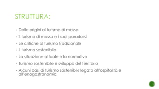 STRUTTURA:
• Dalle origini al turismo di massa
• Il turismo di massa e i suoi paradossi
• Le critiche al turismo tradizionale
• Il turismo sostenibile
• La situazione attuale e la normativa
• Turismo sostenibile e sviluppo del territorio
• Alcuni casi di turismo sostenibile legato all’ospitalità e
all’enogastronomia
 