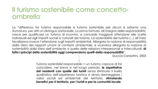 Il turismo sostenibile come concetto-
ombrello
La “differenza tra turismo responsabile e turismo sostenibile per alcuni è soltanto una
sfumatura, per altri un distinguo sostanziale. La prima formula, all’insegna della responsabilità,
nasce per qualificare un turismo di incontro, e concede maggiore attenzione alle scelte
individuali ed agli impatti sociali e culturali del turismo. La sostenibilità del turismo (...) all’inizio
focalizzava invece l’attenzione sugli impatti ambientali. Allargata la nozione di responsabilità
dalla sfera dei rapporti umani al contesto ambientale, e viceversa allargata la nozione di
sostenibilità dalla sfera dell’ambiente a quella delle relazioni interpersonali e interculturali, di
fatto i principi della sostenibilità oggi comprendono quelli della responsabilità”.
Duccio Canestrini, 2003
Turismo sostenibileresponsabile = un turismo capace di far
coincidere, nel breve e nel lungo periodo, le aspettative
dei residenti con quelle dei turisti senza diminuire il livello
qualitativo dell’esperienza turistica e senza danneggiare i
valori sociali ed ambientali del territorio, stimolando
benefici per il territorio, per i turisti e per la comunità locale.
 