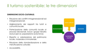 DIMENSIONE SOCIO-CULTURALE:
• Riduzione dei conflitti intragenerazionali ed
intergenerazionali;
• Miglioramento dei rapporti tra turisti e
comunità locale;
• Partecipazione della comunità locale ai
processi decisionali, inclusi i gruppi talvolta
esclusi (per es: popolazione autoctona);
• Rispetto e valorizzazione del patrimonio
locale, materiale e immateriale;
• Riduzione della standardizzazione e della
mercificazione culturale;
• Accessibilità.
Il turismo sostenibile: le tre dimensioni
 