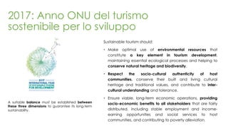 2017: Anno ONU del turismo
sostenibile per lo sviluppo
Sustainable tourism should:
 Make optimal use of environmental resources that
constitute a key element in tourism development,
maintaining essential ecological processes and helping to
conserve natural heritage and biodiversity.
 Respect the socio-cultural authenticity of host
communities, conserve their built and living cultural
heritage and traditional values, and contribute to inter-
cultural understanding and tolerance.
 Ensure viable, long-term economic operations, providing
socio-economic benefits to all stakeholders that are fairly
distributed, including stable employment and income-
earning opportunities and social services to host
communities, and contributing to poverty alleviation.
A suitable balance must be established between
these three dimensions to guarantee its long-term
sustainability.
 