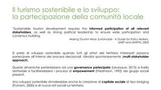 Il turismo sostenibile e lo sviluppo:
la partecipazione della comunità locale
“Sustainable tourism development requires the informed participation of all relevant
stakeholders, as well as strong political leadership to ensure wide participation and
consensus building.
Making Tourism More Sustainable - A Guide for Policy Makers,
UNEP and UNWTO, 2005
Si parla di sviluppo sostenibile quando tutti gli attori del territorio interessati possono
partecipare all’interno dei processi decisionali, talvolta spontaneamente (multi-stakeholder
approach).
Queste dinamiche porterebbero ad una governance partecipata (Lévesque, 2013) a livello
territoriale e faciliterebbero i processi di empowerment (Friedmann, 1992) dei gruppi sociali
presenti.
Uno sviluppo sostenibile stimolerebbe anche la creazione di capitale sociale di tipo bridging
(Putnam, 2000) e di nuove reti sociali sul territorio.
 