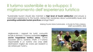 “Sustainable tourism should also maintain a high level of tourist satisfaction and ensure a
meaningful experience to the tourists, raising their awareness about sustainability issues and
promoting sustainable tourism practices amongst them”
Making Tourism More Sustainable - A Guide for Policy Makers,
UNEP and UNWTO, 2005
Il turismo sostenibile e lo sviluppo: il
miglioramento dell’esperienza turistica
Migliorando i rapporti tra turisti, comunità
locale e territorio, il turismo sostenibile migliora
anche l’esperienza turistica stessa. Come
Goodwin (2011), sostiene, infatti, « il turismo
responsabile è un turismo che crea delle
destinazioni migliori da vivere per residenti e
da visitare per i turisti ».
 