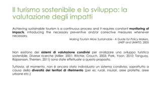 Il turismo sostenibile e lo sviluppo: la
valutazione degli impatti
Achieving sustainable tourism is a continuous process and it requires constant monitoring of
impacts, introducing the necessary preventive and/or corrective measures whenever
necessary.
Making Tourism More Sustainable - A Guide for Policy Makers,
UNEP and UNWTO, 2005
Non esistono dei sistemi di valutazione condivisi per analizzare uno sviluppo turistico
sostenibile. Diverse ricerche (Miller, 2001; Ritchie, Crouch, 2003; Park, Yoon, 2010; Tanguay,
Rajaonson, Therrien, 2011) sono state effettuate a questo proposito.
Tuttavia, al momento, non è ancora stato individuato un sistema condiviso, soprattutto a
causa della diversità dei territori di riferimento (per es: rurali, insulari, aree protette, aree
urbane etc.)
 