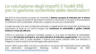 La valutazione degli impatti: il Toolkit ETIS
per la gestione sostenibile delle destinazioni
Nel 2013 la Commissione europea ha introdotto il Sistema europeo di indicatori per il turismo
(ETIS) con lo scopo di aiutare le destinazioni turistiche a monitorare e misurare le loro prestazioni
in materia di turismo sostenibile, utilizzando un approccio comune comparabile.
Il Toolkit prevede una serie di indicatori principali e supplementari per fornire alle destinazioni le
informazioni di base di cui hanno bisogno per monitorare la sostenibilità e gestire l’attività
turistica in modo più efficace.
L’ETIS è un processo di gestione completo basato su una serie di indicatori di sostenibilità.
Contiene 43 indicatori principali e una serie indicativa di indicatori supplementari. Tali indicatori
possono essere usati in modo flessibile: il Sistema può essere utilizzato nella sua interezza o
integrato in sistemi esistenti di monitoraggio delle destinazioni.
Anche l’OMT aveva stilato una lista di indicatori in occasione del Sustainable tourism indicators
and destination management Workshop, svoltosi in Montenegro nel 2007
(http://sdt.unwto.org/sites/all/files/pdf/finrep.pdf).
 