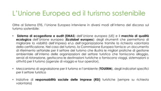 L’Unione Europea ed il turismo sostenibile
Oltre al Sistema ETIS, l’Unione Europea interviene in diversi modi all’interno del discorso sul
turismo sostenibile:
• Sistema di ecogestione e audit (EMAS) dell’Unione europea (UE) e il marchio di qualità
ecologica dell’Unione europea (Ecolabel europeo): degli strumenti che permettono di
migliorare la visibilità dell’impresa eo dell’organizzazione tramite la richiesta volontaria
della certificazione. Nel caso del turismo, la Commissione Europea fornisce un documento
di riferimento settoriale per il settore del turismo che illustra le migliori pratiche di gestione
ambientale all’interno delle organizzazioni del settore turistico che forniscono alloggio,
servizi di ristorazione, gestiscono le destinazioni turistiche o forniscono viaggi, sistemazioni o
attività per il turismo (agenzie di viaggio e tour operator).
• Meccanismo di segnalazione per il turismo e l’ambiente (TOUERM), degli indicatori specifici
per il settore turistico
• Iniziative di responsabilità sociale delle imprese (RSI) turistiche (sempre su richiesta
volontaria)
 