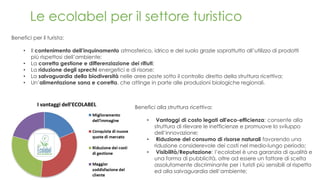 Le ecolabel per il settore turistico
Benefici alla struttura ricettiva:
• Vantaggi di costo legati all'eco-efficienza: consente alla
struttura di rilevare le inefficienze e promuove lo sviluppo
dell’innovazione;
• Riduzione del consumo di risorse naturali favorendo una
riduzione considerevole dei costi nel medio-lungo periodo;
• Visibilità/Reputazione: l’ecolabel è una garanzia di qualità e
una forma di pubblicità, oltre ad essere un fattore di scelta
assolutamente discriminante per i turisti più sensibili al rispetto
ed alla salvaguardia dell’ambiente;
Benefici per il turista:
• Il contenimento dell’inquinamento atmosferico, idrico e del suolo grazie soprattutto all’utilizzo di prodotti
più rispettosi dell’ambiente;
• La corretta gestione e differenziazione dei rifiuti;
• La riduzione degli sprechi energetici e di risorse;
• La salvaguardia della biodiversità nelle aree poste sotto il controllo diretto della struttura ricettiva;
• Un’alimentazione sana e corretta, che attinge in parte alle produzioni biologiche regionali.
 