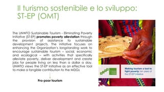 Il turismo sostenibile e lo sviluppo:
ST-EP (OMT)
The UNWTO Sustainable Tourism - Eliminating Poverty
Initiative (ST-EP) promotes poverty alleviation through
the provision of assistance to sustainable
development projects. The initiative focuses on
enhancing the Organization’s longstanding work to
encourage sustainable tourism – social, economic
and ecological – with activities that specifically
alleviate poverty, deliver development and create
jobs for people living on less than a dollar a day.
UNWTO views the ST-EP Initiative as an effective tool
to make a tangible contribution to the MDGs
Pro-poor tourism
 
