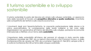 Il turismo sostenibile e lo sviluppo
sostenibile
Il turismo sostenibile fa parte del discorso più ampio sullo sviluppo sostenibile, un approccio
nato dalla necessità di trovare una prospettiva alternativa a quella neoliberista, incentrata
sulla competitività dei territori e sulla crescita economica.
I movimenti degli anni Sessanta-Settanta, la crescente partecipazione delle donne e la
critica postcolonialista, la considerazione delle teorie indigene e del ruolo delle
Organizzazioni non governative all’interno del dibattito sullo sviluppo, portarono la comunità
internazionale a riflettere circa il tema della sostenibilità.
L’importanza della sostenibilità all’interno dei processi di sviluppo è stata sancita dalla
Conferenza mondiale del 1987, da cui derivò il documento « Our Common Future », e dalla
Conferenza di Rio de Janeiro nel 1992, da cui emerse l’Agenda 21. Nel 2012, sempre a Rio, si
è svolta la Conferenza Rio+20 sul tema dello sviluppo sostenibile.
 