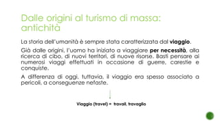 Dalle origini al turismo di massa:
antichità
La storia dell’umanità è sempre stata caratterizzata dal viaggio.
Già dalle origini, l’uomo ha iniziato a viaggiare per necessità, alla
ricerca di cibo, di nuovi territori, di nuove risorse. Basti pensare ai
numerosi viaggi effettuati in occasione di guerre, carestie e
conquiste.
A differenza di oggi, tuttavia, il viaggio era spesso associato a
pericoli, a conseguenze nefaste.
Viaggio (travel) = travail, travaglio
 