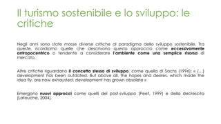 Il turismo sostenibile e lo sviluppo: le
critiche
Negli anni sono state mosse diverse critiche al paradigma dello sviluppo sostenibile. Tra
queste, ricordiamo quelle che descrivono questo approccio come eccessivamente
antropocentrico o tendente a considerare l’ambiente come una semplice risorsa di
mercato.
Altre critiche riguardano il concetto stesso di sviluppo, come quella di Sachs (1996): « (…)
development has been outdated. But above all, the hopes and desires, which made the
idea fly, are now exhausted: development has grown obsolete »
Emergono nuovi approcci come quelli del post-sviluppo (Peet, 1999) e della decrescita
(Latouche, 2004).
 
