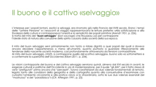 Il buono e il cattivo «selvaggio»
L’interesse per i popoli lontani, esotici e selvaggi, era rinomato già nella Francia del XVIII secolo. Erano i tempi
delle “Lettere Persiane” e i resoconti di viaggio rappresentavano le letture preferite: «Alla sofisticazione e alla
frivolezza della cultura si contrapponeva l’onestà e la semplicità dei popoli primitivi» (Arendt 1951, p. 226).
Si tratta del mito del “buon selvaggio” (bon sauvage) che Rousseau usò per contrapporre
l’ideale stato di natura alla corruzione dello spirito causata dalla società della sua epoca.
il mito del buon selvaggio servì primariamente non tanto a ridare dignità a quei popoli dei quali si doveva
ancora decidere l’appartenenza o meno all’umanità, quanto piuttosto a guardare riflessivamente alle
tendenze della nascente società moderna, così profondamente attraversata da tensioni contraddittorie.
Al mito del buon selvaggio, infatti, si contrappone quello del «cattivo selvaggio», buono solo «a sottomettersi e
a confermare la superiorità dell’Occidente» (Kilani 2011, p. 234).
Le visioni contrapposte del buono e del cattivo selvaggio servirono quindi, almeno dal XVI secolo in avanti, le
esigenze culturali e politiche dell’Occidente in via di modernizzazione, per il quale “gli Altri”, per il fatto stesso di
venir “prefigurati” prima ancora che “percepiti”, furono caratterizzati da due valenze fondamentali: «il remoto,
legato tanto alle condizioni della geografia e della cartografia quanto alla consuetudine d’esaminare con
curiosità l’ambiente circostante e alla pratica visiva; e lo straordinario, sotto le sue due valenze essenziali del
“mostruoso” e del “paradisiaco”» (Cfr. Affergan 1991, p. 23).
 