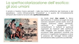La spettacolarizzazione dell’esotico:
gli zoo umani
Il remoto e l’esotico furono percepiti – nelle due forme antitetiche del mostruoso e del
paradisiaco - come intrinsecamente “straordinari” e, in quanto tali immediatamente
sottoposti alla moderna tensione alla «spettacolarizzazione».
La moda degli «Zoo umani» fu tipica
dell’ottocento, si trattava di luoghi nei quali
venivano riprodotti scenari esotici dove gli
indigeni potevano esibirsi danzando,
cantando e ingaggiando finti
combattimenti. Si trattava di spettacoli
organizzati da impresari dello spettacolo
nelle maggiori città europee oppure in
occasione delle esposizioni universali che
servivano a magnificare il progresso e dove
la presenza dei “selvaggi” forniva palese
dimostrazione della superiorità occidentale.
 