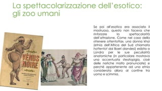 La spettacolarizzazione dell’esotico:
gli zoo umani
Se poi all’esotico era associato il
mostruoso, questo non faceva che
rinforzare la spettacolarità
dell’attrazione. Come nel caso della
«Venere ottentotta», una donna khoi
(etnia dell’Africa del Sud chiamata
hottentot dai Boeri olandesi) esibita a
Londra per le sue peculiarità
anatomiche (in particolare mostrava
una accentuata steatopigia, cioè
delle natiche molto pronunciate) e
perché appartenente ad una etnia
considerata allora al confine tra
uomo e scimmia.
 