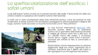 La spettacolarizzazione dell’esotico: i
safari umani
Lungi dall’essere l’antico ricordo di un passato lasciato alle spalle, il riprovevole rito dello zoo
umano si ripete e si perpetua nel moderno turismo internazionale.
In molti casi, in aree caratterizzate dalla forte attrattività esotica, come ad esempio le isole
Andamane, le stesse autorità che dovrebbero proteggere le ultime popolazioni indigene del
luogo, aiutano i turisti ad avere un incontro ravvicinato con la “tribù primitiva”.
La ong Survivor International denunciò che,
secondo quanto riferito da un operatore
turistico ad un giornalista dell’Observer «Andare
a vedere gli Jarawa costa fino a 450 euro, di
cui 150/230 vanno alla polizia. E occorrono
anche alcuni “regali, come frutta e biscotti”,
necessari per attirare la tribù e convincerla a
danzare».
Questi «Safari umani» rappresentano la versione
aggiornata degli zoo umani, organizzati ora in
contesto autoctono per il diletto del turista e
per appagare il suo immaginario neo-esotico.
 