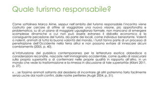Quale turismo responsabile?
Come sottolinea Marco Aime, seppur nell’ambito del turismo responsabile l’incontro viene
costruito per cercare di offrire al viaggiatore una nuova visione, più approfondita e
problematica, su di un piano di maggiore uguaglianza formale, non mancano di emergere
«complesse dinamiche a cui non può essere estraneo il dislivello economico e la
conseguente percezione del turista, da parte dei locali, come individuo benestante. Volenti
o nolenti, animati di tutta la buona volontà del mondo, i turisti fanno parte di un processo di
penetrazione dell’Occidente nella terra altrui e non possono evitare di innescare alcuni
cambiamenti» (2005, p. 40).
«L’infatuazione del pubblico contemporaneo per la letteratura esotica obbedisce a
considerazioni recondite, nascoste nell’immaginario occidentale, come quella di rassicurarsi
sulla propria superiorità o di confermarsi nelle proprie qualità in rapporto all’altro, in un
mondo che vede la trasformazione e la rimessa in discussione di tale superiorità» (Kilani 2011,
p. 27).
« …se fossimo animati soltanto dal desiderio di incontrare gli altri potremmo farlo facilmente
senza uscire dai nostri confini, dalle nostre periferie» (Augé 2004, p. 51).
 