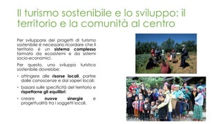 Per sviluppare dei progetti di turismo
sostenibile è necessario ricordare che il
territorio è un sistema complesso
formato da ecosistemi e da sistemi
socio-economici.
Per questo, uno sviluppo turistico
sostenibile dovrebbe:
 attingere alle risorse locali, partire
dalle conoscenze e dai saperi locali;
 basarsi sulle specificità del territorio e
rispettarne gli equilibri;
 creare nuove sinergie e
progettualità tra i soggetti locali.
Il turismo sostenibile e lo sviluppo: il
territorio e la comunità al centro
 