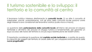 Il turismo sostenibile e lo sviluppo: il
territorio e la comunità al centro
Il fenomeno turistico interessa direttamente la comunità locale. Si va oltre il concetto di
stakeholder, poiché, potenzialmente, tutti gli attori della comunità locale possono avere
degli interessi e sono condizionati dal fenomeno turistico (scala micro e macro).
La questione della partecipazione della comunità locale all’interno dei processi di sviluppo
territoriale e all’interno die processi di sviluppo turistico è fondamentale, per garantire un
equo accesso alle risorse del territorio e una più equa redistribuzione dei redditi turistici.
É importante considerare la questione del capitale sociale territoriale e, a partire da questo,
la capacità dei soggetti del territorio di creare delle reti, per sviluppare eventualmente delle
nuove progettualità.
 