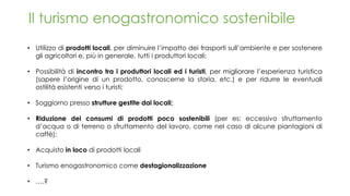 Il turismo enogastronomico sostenibile
• Utilizzo di prodotti locali, per diminuire l’impatto dei trasporti sull’ambiente e per sostenere
gli agricoltori e, più in generale, tutti i produttori locali;
• Possibilità di incontro tra i produttori locali ed i turisti, per migliorare l’esperienza turistica
(sapere l’origine di un prodotto, conoscerne la storia, etc.) e per ridurre le eventuali
ostilità esistenti verso i turisti;
• Soggiorno presso strutture gestite dai locali;
• Riduzione dei consumi di prodotti poco sostenibili (per es: eccessivo sfruttamento
d’acqua o di terreno o sfruttamento del lavoro, come nel caso di alcune piantagioni di
caffè);
• Acquisto in loco di prodotti locali
• Turismo enogastronomico come destagionalizzazione
• ….?
 