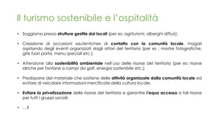 Il turismo sostenibile e l’ospitalità
• Soggiorno presso strutture gestite dai locali (per es: agriturismi, alberghi diffusi);
• Creazione di occasioni «autentiche» di contatto con la comunità locale, magari
ospitando degli eventi organizzati dagli attori del territorio (per es : mostre fotografiche,
gite fuori porta, menu speciali etc.);
• Attenzione alla sostenibilità ambientale nell’uso delle risorse del territorio (per es: risorse
idriche per fontane o campi da golf, energia sostenibile etc.);
• Predisporre del materiale che sostiene delle attività organizzate dalla comunità locale ed
evitare di veicolare informazioni mercificate della cultura locale;
• Evitare la privatizzazione delle risorse del territorio e garantire l’equo accesso a tali risorse
per tutti i gruppi sociali;
• …?
 