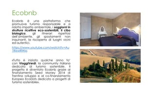Ecobnb
Ecobnb è una piattaforma che
promuove turismo responsabile e a
ridotto impatto ambientale, i soggiorni in
strutture ricettive eco-sostenibili, il cibo
biologico, gli itinerari rispettosi
dell’ambiente, gli spostamenti non
inquinanti, la riscoperta di luoghi vicini
ed autentici.
https://www.youtube.com/watch?v=Au
1RewRlWxs
«Tutto è iniziato qualche anno fa’
con ViaggiVerdi, la community italiana
dedicata al turismo sostenibile. Il
progetto è diventato Ecobnb grazie al
finanziamento Seed Money 2014 di
Trentino sviluppo e al co-finanziamento
Europeo EcoDots dedicato a progetti di
turismo sostenibile».
 