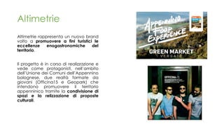 Altimetrie rappresenta un nuovo brand
volto a promuovere a fini turistici le
eccellenze enogastronomiche del
territorio.
Il progetto è in corso di realizzazione e
vede come protagonisti, nell’ambito
dell’Unione dei Comuni dell’Appennino
bolognese, due realtà formate da
giovani (Officina15 e Geopark) che
intendono promuovere il territorio
appenninico tramite la condivisione di
spazi e la relizzazione di proposte
culturali.
Altimetrie
 