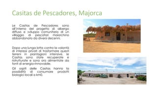 Casitas de Pescadores, Majorca
Le Casitas de Pescadores sono
all’interno del progetto di albergo
diffuso e sviluppo comunitario di un
villaggio di pescatori maiorchino
abbandonato da diversi decenni.
Dopo una lunga lotta contro la volontà
di interessi privati di trasformare questi
terreni in piantagioni intensive, le
Casitas sono state recuperate e
ristrutturate e sono ora alimentate da
fonti di energia rinnovabile.
Gli ospiti delle Casitas hanno la
possibilità di consumare prodotti
biologici locali a km0.
 
