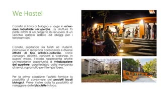 We Hostel
L’ostello si trova a Bologna e sorge in un’ex-
area industriale recuperata. La struttura fa
parte infatti di un progetto di recupero di un
vecchio edificio adibito ad alloggi per i
ferrotramvieri.
L’ostello, ospitando sia turisti sia studenti,
promuove la reciproca conoscenza e diverse
attività di tipo artistico-culturale, come
convegni, dibattiti, concerti e workshop. In
questo modo, l’ostello rappresenta anche
un’importante opportunità di rivitalizzazione
del quartiere, caratterizzato dalla mancanza
di servizi, soprattutto per il tempo libero.
Per la prima colazione l’ostello fornisce la
possibilità di consumare dei prodotti locali
biologici. Viene inoltre data la possibilità di
noleggiare delle biciclette in loco.
 
