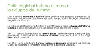 Con il tempo, aumenta il numero delle persone che possono permettersi di
andare in vacanza e di passare il proprio tempo libero in luoghi diversi dal
luogo dove si lavora.
Lo sviluppo del fenomeno turistico è caratterizzato dallo sviluppo dell’offerta
turistica e delle componenti che arricchiscono l’esperienza stessa.
Nel XIX secolo compaiono le prime guide espressamente turistiche (es:
Beadeker), si diffondono le strutture ricettive, nascono i club alpini e gli
itinerari escursionistici.
Nel 1841 viene effettuato il primo viaggio organizzato, proposto da Thomas
Cook, considerato il fondatore della prima agenzia di viaggio.
Dalle origini al turismo di massa:
lo sviluppo del turismo
 