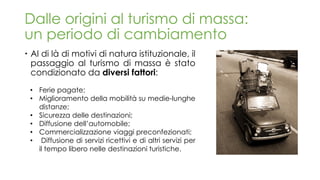 Dalle origini al turismo di massa:
un periodo di cambiamento
 Al di là di motivi di natura istituzionale, il
passaggio al turismo di massa è stato
condizionato da diversi fattori:
• Ferie pagate;
• Miglioramento della mobilità su medie-lunghe
distanze;
• Sicurezza delle destinazioni;
• Diffusione dell’automobile;
• Commercializzazione viaggi preconfezionati;
• Diffusione di servizi ricettivi e di altri servizi per
il tempo libero nelle destinazioni turistiche.
 