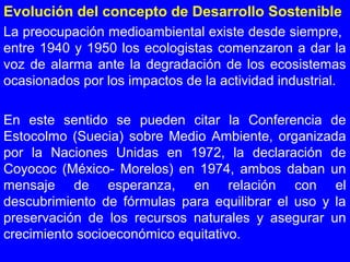 Evolución del concepto de Desarrollo Sostenible
La preocupación medioambiental existe desde siempre,
entre 1940 y 1950 los ecologistas comenzaron a dar la
voz de alarma ante la degradación de los ecosistemas
ocasionados por los impactos de la actividad industrial.
En este sentido se pueden citar la Conferencia de
Estocolmo (Suecia) sobre Medio Ambiente, organizada
por la Naciones Unidas en 1972, la declaración de
Coyococ (México- Morelos) en 1974, ambos daban un
mensaje de esperanza, en relación con el
descubrimiento de fórmulas para equilibrar el uso y la
preservación de los recursos naturales y asegurar un
crecimiento socioeconómico equitativo.
 