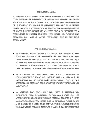 TURISMO SOSTENIBLE 
EL TURISMO ACTUALMENTE ESTA COBRANDO FUERZA Y POCO A POCO SE 
CONVIERTE UN PILAR IMPORTANTE DE LA ECONOMIA DE LOS PAISES TIENEN 
VOCACION TURISTICA, ASI COMO, DE SU PROPIO DESARROLLO HUMANO Y 
DE LA SOCIEDAD POR LO QUE ES IMPORTANTE UBICARLO EN LA ESFERAS 
DONDE IMPACTA DIRECTAMENTE Y ASI PROPONER NUEVAS ALTERNATIVAS 
DE HACER TURISMO DONDE LAS ASPECTOS SOCIALES ESCONOMICOS Y 
AMBIENTALES SE PUEDEN CONJUGAR PARA HACER DEL TURISMO UNA 
ACTIVIDAD CON MUCHO MAYOR PROYECCION QUE LA QUE TIENE 
ACTUALMENTE 
PROCESO DE APLICACIÓN 
 LA SOSTENIBILIDAD ECONOMICA: YA QUE AL SER UN DESTINO CON 
VOCACION TURISTICA SE CONVIERTE EN UN PRODUCTO, CON 
CARACTERISTICAS RENTABLES Y VIABLES HACIA EL FUTURO, PARA QUE 
TODOS CUANTO DEPENDE DE EL SIGAN APROVECHANDOSE DEL MISMO, 
AL TIEMPO QUE LO PRESERVA Y CUIDA PARA QUE SIGAN USANDOLO 
PARA TALES FINES Y ASI MANTENER UNA ECONOMIA MAS CONSOLIDADA. 
 LA SOSTENIBILIDAD AMBIENTAL: ESTE ASPECTO FOMENTA LA 
CONSERVACION Y CUIDADO DEL ENTORNO NATURAL PARA QUE EL 
ENTORNONATURAL NO SUFRA DAÑOS IRREVERSIBLES, QUE LLEVEN A 
DETERIORAR EL DESTINO Y PRODUCTOS TURISTICOS EXPROFESOS PARA 
LA ACTIVIDAD. 
 LA SOSTENIBILIDAD SOCIAL-CULTURAL: ESTOS 2 ASPECTOS SON 
IMPORTANTE PARA DESARROLLAR EL TURISMO PUESTO QUE LOS 
ACTORES INVOLUCRADOS EN TURISMO DEBERAN APORTAR SUS IDEAS 
MAS ATENTADORAS PARA HACER QUE LA ACTIVIDAD TURISTICA SEA 
ALGO DURADERO Y SOBRE TODO RENTABLE SIN DESCUIDAR ASPECTOS 
FUNDAMENTALES COMO EL AMBIENTE Y LA CULTURAL FAVORECIENDO 
 