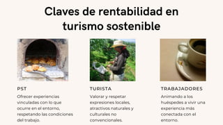 Claves de rentabilidad en
turismo sostenible
PST
Ofrecer experiencias
vinculadas con lo que
ocurre en el entorno,
respetando las condiciones
del trabajo.
TURISTA
Valorar y respetar
expresiones locales,
atractivos naturales y
culturales no
convencionales.
TRABAJADORES
Animando a los
huéspedes a vivir una
experiencia más
conectada con el
entorno.
 